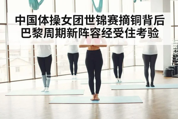 中国体操女团世锦赛摘铜背后 巴黎周期新阵容经受住考验