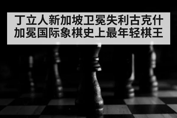 丁立人新加坡卫冕失利古克什加冕国际象棋史上最年轻棋王
